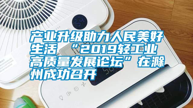 产业升级助力人民美好生活 “2019轻工业高质量发展论坛”在滁州成功召开