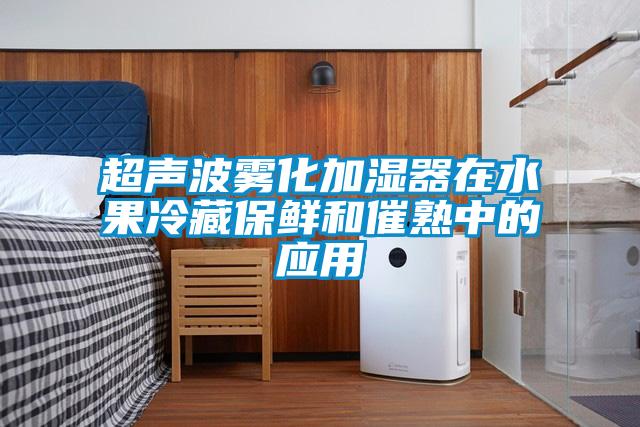 超声波雾化加湿器在水果冷藏保鲜和催熟中的应用