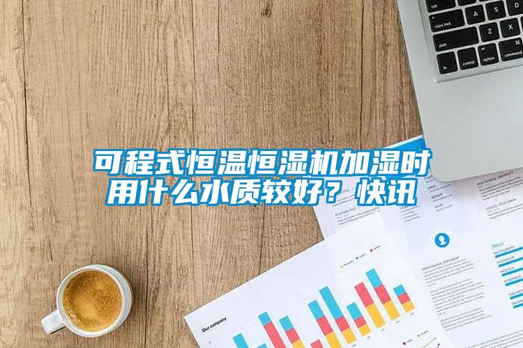 可程式恒温恒湿机加湿时用什么水质较好？快讯