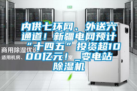 内供七环网、外送六通道！新疆电网预计“十四五”投资超1000亿元！_变电站除湿机