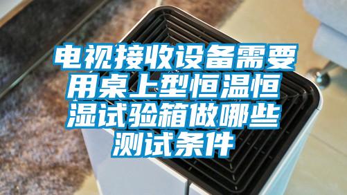 电视接收设备需要用桌上型恒温恒湿试验箱做哪些测试条件